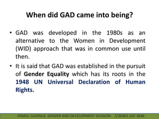 When did GAD came into being?
• GAD was developed in the 1980s as an
alternative to the Women in Development
(WID) approach that was in common use until
then.
• It is said that GAD was established in the pursuit
of Gender Equality which has its roots in the
1948 UN Universal Declaration of Human
Rights.

FAMILY, JUVENILE, GENDER AND DEVELOPMENT DIVISION: 7230401 LOC 3646

 