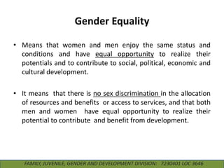 Gender Equality
• Means that women and men enjoy the same status and
conditions and have equal opportunity to realize their
potentials and to contribute to social, political, economic and
cultural development.

• It means that there is no sex discrimination in the allocation
of resources and benefits or access to services, and that both
men and women have equal opportunity to realize their
potential to contribute and benefit from development.

FAMILY, JUVENILE, GENDER AND DEVELOPMENT DIVISION: 7230401 LOC 3646

 