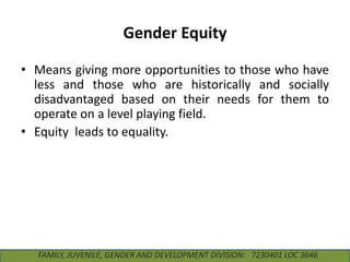 Gender Equity
• Means giving more opportunities to those who have
less and those who are historically and socially
disadvantaged based on their needs for them to
operate on a level playing field.
• Equity leads to equality.

FAMILY, JUVENILE, GENDER AND DEVELOPMENT DIVISION: 7230401 LOC 3646

 