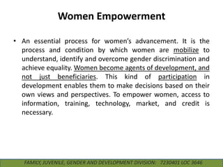 Women Empowerment
• An essential process for women’s advancement. It is the
process and condition by which women are mobilize to
understand, identify and overcome gender discrimination and
achieve equality. Women become agents of development, and
not just beneficiaries. This kind of participation in
development enables them to make decisions based on their
own views and perspectives. To empower women, access to
information, training, technology, market, and credit is
necessary.

FAMILY, JUVENILE, GENDER AND DEVELOPMENT DIVISION: 7230401 LOC 3646

 