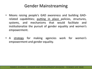 Gender Mainstreaming
• Means raising people's GAD
related capabilities; putting
systems, and mechanisms
institutionalize the pursuit of
empowerment.

awareness and building GADin place policies, structures,
that would facilitate and
gender equality and women’s

• A strategy for making agencies work for women’s
empowerment and gender equality.

FAMILY, JUVENILE, GENDER AND DEVELOPMENT DIVISION: 7230401 LOC 3646

 