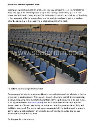 lecture hall seat arrangements made
Seating arrangements possess remained as a necessary prerequisite of any kind of academic
place. The type of the furnishings used is dependent upon age band of the pupils within the
course as also the kind of study adopted. We find therefore the ‘chairs and desk set up ' invariably
in the classrooms, while the research labs have got stool plans as least of writing is required,
rather the student has to focus upon the specialized task at the fine detail.
For better human learning in the lecture hall
The academics' infrastructures were conditioned as according to the refined orientations that the
former went to obtain gradually. The necessity for such refinements was felt due to the constant
objective of imparting momentum to the human learning through the securing of the best means.
In the higher academics, lecture hall seating was distinctly different and the most definitive
element was that of the stairway seating set up that was aimed to guarantee the audibility and
visibility for every pupil. The lecture halls were also provided with the slipping creating boards to
aid the particular lecturers to carry on with out a break. Presently, the output displays cum
whiteboards have become the norm.
Relying upon the body sciences
 
