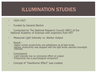 • 1924-1927
• Funded by General Electric
• Conducted by The National Research Council (NRC) of the
National Academy of Sciences with engineers from MIT
• Measured Light Intensity vs. Worker Output
• Result :
– Higher worker productivity and satisfaction at all light levels
– Worker productivity was stopped with the light levels reached moonlight
intensity.
• Conclusions:
– Light intensity has no conclusive effect on output
– Productivity has a psychological component
• Concept of “Hawthorne Effect” was created
ILLUMINATION STUDIES
 