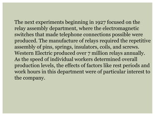 The next experiments beginning in 1927 focused on the
relay assembly department, where the electromagnetic
switches that made telephone connections possible were
produced. The manufacture of relays required the repetitive
assembly of pins, springs, insulators, coils, and screws.
Western Electric produced over 7 million relays annually.
As the speed of individual workers determined overall
production levels, the effects of factors like rest periods and
work hours in this department were of particular interest to
the company.
 