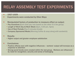  1927-1929
 Experiments were conducted by Elton Mayo
 Manipulated factors of production to measure effect on output:
 Pay Incentives (Each Girls pay was based on the other 5 in the group)
 Length of Work Day & Work Week (5pm, 4:30 pm, 4pm)
 Use of Rest Periods (Two 5 minutes break)
 Company Sponsored Meals (Morning Coffee & soup along with sandwich)
 Results:
 Higher output and greater employee satisfaction
 Conclusions:
 Positive effects even with negative influences – workers’ output will increase as a
response to attention
 Strong social bonds were created within the test group. Workers are influenced
by need for recognition, security and sense of belonging
RELAY ASSEMBLY TEST EXPERIMENTS
 