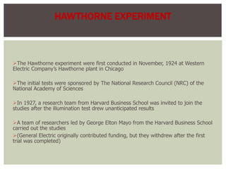 The Hawthorne experiment were first conducted in November, 1924 at Western
Electric Company’s Hawthorne plant in Chicago
The initial tests were sponsored by The National Research Council (NRC) of the
National Academy of Sciences
In 1927, a research team from Harvard Business School was invited to join the
studies after the illumination test drew unanticipated results
A team of researchers led by George Elton Mayo from the Harvard Business School
carried out the studies
(General Electric originally contributed funding, but they withdrew after the first
trial was completed)
HAWTHORNE EXPERIMENT
 
