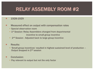  1928-1929
 Measured effect on output with compensation rates
 Special observation room
 1st Session- Relay Assemblers changed from departmental
incentive to small group incentive
 2nd Session - Adjusted back to large group incentive
 Results:
 ‘Small group incentives’ resulted in highest sustained level of production –
Output dropped in 2nd session
 Conclusion:
 Pay relevant to output but not the only factor
RELAY ASSEMBLY ROOM #2
 