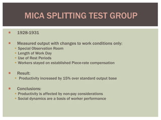 1928-1931
 Measured output with changes to work conditions only:
 Special Observation Room
 Length of Work Day
 Use of Rest Periods
 Workers stayed on established Piece-rate compensation
 Result:
 Productivity increased by 15% over standard output base
 Conclusions:
 Productivity is affected by non-pay considerations
 Social dynamics are a basis of worker performance
MICA SPLITTING TEST GROUP
 