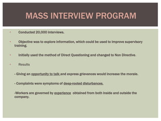 • Conducted 20,000 interviews.
• Objective was to explore information, which could be used to improve supervisory
training.
• Initially used the method of Direct Questioning and changed to Non Directive.
• Results
- Giving an opportunity to talk and express grievances would increase the morale.
- Complaints were symptoms of deep-rooted disturbances.
-Workers are governed by experience obtained from both inside and outside the
company.
MASS INTERVIEW PROGRAM
 