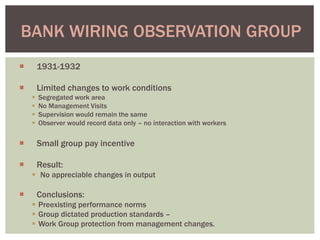  1931-1932
 Limited changes to work conditions
 Segregated work area
 No Management Visits
 Supervision would remain the same
 Observer would record data only – no interaction with workers
 Small group pay incentive
 Result:
 No appreciable changes in output
 Conclusions:
 Preexisting performance norms
 Group dictated production standards –
 Work Group protection from management changes.
BANK WIRING OBSERVATION GROUP
 