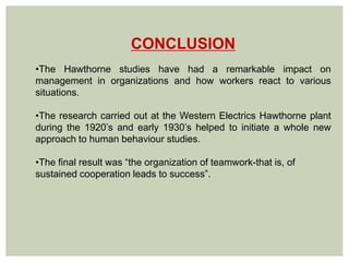 CONCLUSION
•The Hawthorne studies have had a remarkable impact on
management in organizations and how workers react to various
situations.
•The research carried out at the Western Electrics Hawthorne plant
during the 1920’s and early 1930’s helped to initiate a whole new
approach to human behaviour studies.
•The final result was “the organization of teamwork-that is, of
sustained cooperation leads to success”.
 