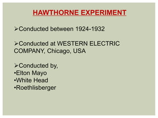 HAWTHORNE EXPERIMENT
Conducted between 1924-1932
Conducted at WESTERN ELECTRIC
COMPANY, Chicago, USA
Conducted by,
•Elton Mayo
•White Head
•Roethlisberger
 