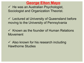 George Elton Mayo
 He was an Australian Psychologist,
Sociologist and Organization Theorist.
 Lectured at University of Queensland before
moving to the University of Pennsylvania
 Known as the founder of Human Relations
Movement
 Also known for his research including
Hawthorne Studies
 