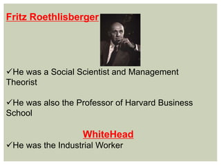Fritz Roethlisberger
He was a Social Scientist and Management
Theorist
He was also the Professor of Harvard Business
School
WhiteHead
He was the Industrial Worker
 
