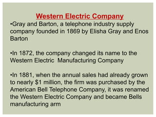 Western Electric Company
•Gray and Barton, a telephone industry supply
company founded in 1869 by Elisha Gray and Enos
Barton
•In 1872, the company changed its name to the
Western Electric Manufacturing Company
•In 1881, when the annual sales had already grown
to nearly $1 million, the firm was purchased by the
American Bell Telephone Company, it was renamed
the Western Electric Company and became Bells
manufacturing arm
 