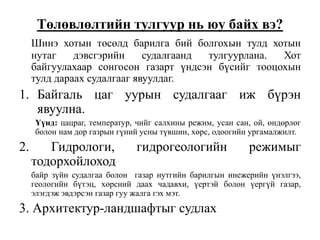 Төлөвлөлтийн тулгуур нь юу байх вэ?
Шинэ хотын төсөлд барилга бий болгохын тулд хотын
нутаг дэвсгэрийн судалгаанд тулгуурлана. Хот
байгуулахаар сонгосон газарт үндсэн бүсийг тооцохын
тулд дараах судалгааг явуулдаг.
1. Байгаль цаг уурын судалгааг иж бүрэн
явуулна.
Үүнд: цацраг, температур, чийг салхины режим, усан сан, ой, өндөрлөг
болон нам дор газрын гүний усны түвшин, хөрс, одоогийн ургамалжилт.
2. Гидрологи, гидрогеологийн режимыг
тодорхойлоход
байр зүйн судалгаа болон газар нутгийн барилгын инежерийн үнэлгээ,
геологийн бүтэц, хөрсний даах чадавхи, үертэй болон үергүй газар,
элэгдэж эвдэрсэн газар гуу жалга гэх мэт.
3. Архитектур-ландшафтыг судлах
 