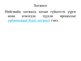 Хотжилт
Нийгмийн хөгжилд хотын гүйцэтгэх үүрэг
өсөн нэмэгдэх түүхэн процессыг
урбанизации буюу хотжилт гэнэ.
 