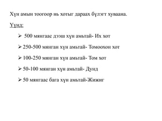 Хүн амын тоогоор нь хотыг дараах бүлэгт хуваана.
Үүнд:
 500 мянгаас дээш хүн амьтай- Их хот
250-500 мянган хүн амьтай- Томоохон хот
100-250 мянган хүн амьтай- Том хот
50-100 мянган хүн амьтай- Дунд
50 мянгаас бага хүн амьтай-Жижиг
 