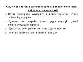 Хот, суурин газрын хөгжлийн ерөнхий төлөвлөгөөг юунд
нийцүүлэн төлөвлөх вэ?
o Нутаг дэвсгэрийн хуваарилт, ашиглал экологийн хүчин
зүйлстэй уялдуулах
o Гудамж, зам тээврийн сүлжээ эрүүл аюулгүй, тухтай
орчинг бүрдүүлэх зарчимд
o Дэд бүтэц, соёл үйлчилгээг жигд хүргэх зарчимд
o Барилга байгууламжийг оновтой шийдэх
 