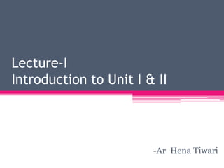 Ar. Hena Tiwari/GCAD/Jan-July 2017
Lecture-I
Introduction to Unit I & II
-Ar. Hena Tiwari
 