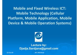 Mobile and Fixed Wireless ICT:
      Mobile Technology (Cellular
 Platform, Mobile Application, Mobile
 Device & Mobile Operation Systems)




                    Lecture by:
                            by:
            Djadja.Sardjana@gmail.com
22-Oct-09
22-Oct-              IMT MM-Biztel
                         MM-            1
 
