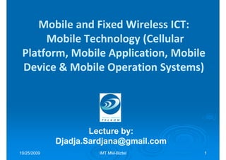 Mobile and Fixed Wireless ICT:
      Mobile Technology (Cellular
 Platform, Mobile Application, Mobile
 Device & Mobile Operation Systems)




                     Lecture by:
                             by:
             Djadja.Sardjana@gmail.com
10/25/2009            IMT MM-Biztel
                          MM-            1
 