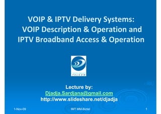 VOIP & IPTV Delivery Systems:
   VOIP Description & Operation and
  IPTV Broadband Access & Operation




                     Lecture by:
                             by:
             Djadja.Sardjana@gmail.com
           http://www.slideshare.net/djadja
1-Nov-09
  Nov-                 IMT MM-Biztel
                           MM-                1
 