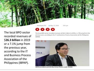 The local BPO sector
recorded revenues of
$26.3 billion in 2019
or a 7.1% jump from
the previous year,
according to the IT
and Business Process
Association of the
Philippines (IBPAP).
 