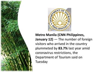 Metro Manila (CNN Philippines,
January 12) — The number of foreign
visitors who arrived in the country
plummeted by 83.7% last year amid
coronavirus restrictions, the
Department of Tourism said on
Tuesday
 