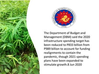 The Department of Budget and
Management (DBM) said the 2020
infrastructure spending target has
been reduced to P833 billion from
P989 billion to account for funding
realignments to contain the
pandemic, though 2021 spending
plans have been expanded to
stimulate growth.8 Jun 2020
 