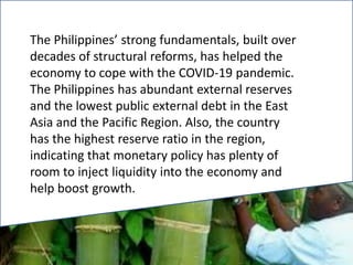The Philippines’ strong fundamentals, built over
decades of structural reforms, has helped the
economy to cope with the COVID-19 pandemic.
The Philippines has abundant external reserves
and the lowest public external debt in the East
Asia and the Pacific Region. Also, the country
has the highest reserve ratio in the region,
indicating that monetary policy has plenty of
room to inject liquidity into the economy and
help boost growth.
 