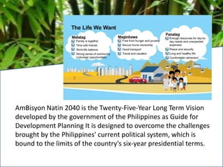 AmBisyon Natin 2040 is the Twenty-Five-Year Long Term Vision
developed by the government of the Philippines as Guide for
Development Planning It is designed to overcome the challenges
brought by the Philippines' current political system, which is
bound to the limits of the country's six-year presidential terms.
 
