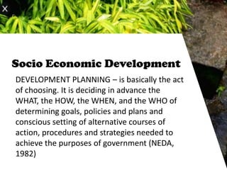 Socio Economic Development
DEVELOPMENT PLANNING – is basically the act
of choosing. It is deciding in advance the
WHAT, the HOW, the WHEN, and the WHO of
determining goals, policies and plans and
conscious setting of alternative courses of
action, procedures and strategies needed to
achieve the purposes of government (NEDA,
1982)
 