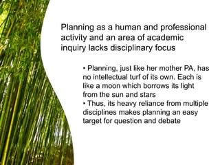 Planning as a human and professional
activity and an area of academic
inquiry lacks disciplinary focus
• Planning, just like her mother PA, has
no intellectual turf of its own. Each is
like a moon which borrows its light
from the sun and stars
• Thus, its heavy reliance from multiple
disciplines makes planning an easy
target for question and debate
 