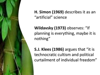 H. Simon (1969) describes it as an
“artificial” science
Wildavsky (1973) observes: “If
planning is everything, maybe it is
nothing”
S.J. Klees (1986) argues that “it is
technocratic cultism and political
curtailment of individual freedom”
 