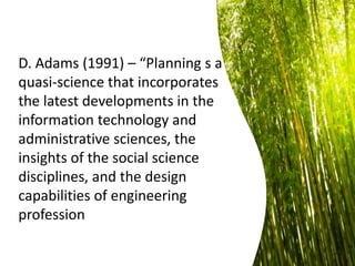 D. Adams (1991) – “Planning s a
quasi-science that incorporates
the latest developments in the
information technology and
administrative sciences, the
insights of the social science
disciplines, and the design
capabilities of engineering
profession
 