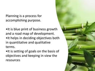 Planning is a process for
accomplishing purpose.
•It is blue print of business growth
and a road map of development.
•It helps in deciding objectives both
in quantitative and qualitative
terms.
•It is setting of goals on the basis of
objectives and keeping in view the
resources
 