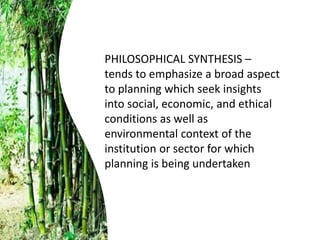 PHILOSOPHICAL SYNTHESIS –
tends to emphasize a broad aspect
to planning which seek insights
into social, economic, and ethical
conditions as well as
environmental context of the
institution or sector for which
planning is being undertaken
 