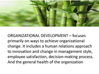 ORGANIZATIONAL DEVELOPMENT – focuses
primarily on ways to achieve organizational
change. It includes a human relations approach
to innovation and change in management style,
employee satisfaction, decision-making process.
And the general health of the organization
 