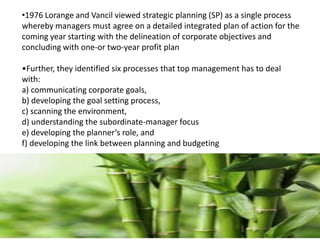 •1976 Lorange and Vancil viewed strategic planning (SP) as a single process
whereby managers must agree on a detailed integrated plan of action for the
coming year starting with the delineation of corporate objectives and
concluding with one-or two-year profit plan
•Further, they identified six processes that top management has to deal
with:
a) communicating corporate goals,
b) developing the goal setting process,
c) scanning the environment,
d) understanding the subordinate-manager focus
e) developing the planner’s role, and
f) developing the link between planning and budgeting
 