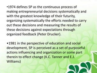 •1974 defines SP as the continuous process of
making entrepreneurial decisions systematically and
with the greatest knowledge of their futurity,
organizing systematically the efforts needed to carry
out these decisions and measuring the results of
these decisions against expectations through
organized feedback (Peter Drucker).
•1981 in the perspective of education and social
development, SP is perceived as a set of purposeful
actions influencing and organization or some part
therein to effect change (K.C. Tanner and E.J.
Williams)
 
