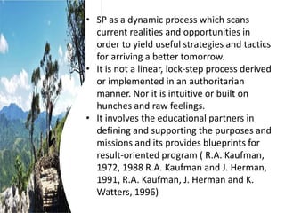 • SP as a dynamic process which scans
current realities and opportunities in
order to yield useful strategies and tactics
for arriving a better tomorrow.
• It is not a linear, lock-step process derived
or implemented in an authoritarian
manner. Nor it is intuitive or built on
hunches and raw feelings.
• It involves the educational partners in
defining and supporting the purposes and
missions and its provides blueprints for
result-oriented program ( R.A. Kaufman,
1972, 1988 R.A. Kaufman and J. Herman,
1991, R.A. Kaufman, J. Herman and K.
Watters, 1996)
 