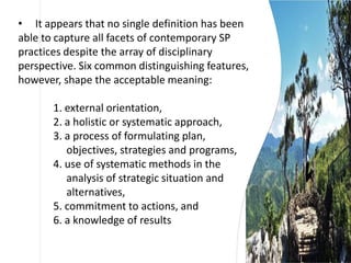 • It appears that no single definition has been
able to capture all facets of contemporary SP
practices despite the array of disciplinary
perspective. Six common distinguishing features,
however, shape the acceptable meaning:
1. external orientation,
2. a holistic or systematic approach,
3. a process of formulating plan,
objectives, strategies and programs,
4. use of systematic methods in the
analysis of strategic situation and
alternatives,
5. commitment to actions, and
6. a knowledge of results
 