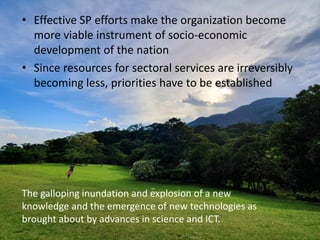 • Effective SP efforts make the organization become
more viable instrument of socio-economic
development of the nation
• Since resources for sectoral services are irreversibly
becoming less, priorities have to be established
The galloping inundation and explosion of a new
knowledge and the emergence of new technologies as
brought about by advances in science and ICT.
 