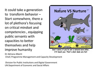 Dr Adriana Alberti
Chief, Programme Management and Capacity Development
Division for Public Institutions and Digital Government
UN Department of Economic and Social Affairs
Nature VS Nurture
It could take a generation
to transform behavior –
Start somewhere, there a
lot of plethora's focusing
on critical mindset and
competencies , equipping
public servants with
capacities to better
themselves and help
improve humanity
 