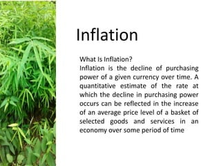 What Is Inflation?
Inflation is the decline of purchasing
power of a given currency over time. A
quantitative estimate of the rate at
which the decline in purchasing power
occurs can be reflected in the increase
of an average price level of a basket of
selected goods and services in an
economy over some period of time
Inflation
 