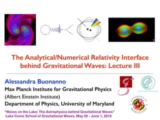 Alessandra Buonanno
Max Planck Institute for Gravitational Physics
(Albert Einstein Institute)
Department of Physics, University of Maryland
“Waves on the Lake: The Astrophysics behind Gravitational Waves”
Lake Como School of Gravitational Waves, May 28 - June 1, 2018
The Analytical/Numerical Relativity Interface
behind Gravitational Waves: Lecture III
 