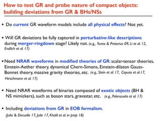 How to test GR and probe nature of compact objects:
building deviations from GR & BHs/NSs
• Will GR deviations be fully captured in perturbative-like descriptions
during merger-ringdown stage? Likely not. (e.g., Yunes & Pretorius 09, Li et al. 12,
Endlich et al. 17)
• Need NRAR waveforms of binaries composed of exotic objects (BH &
NS mimickers), such as boson stars, gravastar, etc. (e.g., Palenzuela et al. 17)
•Need NRAR waveforms in modiﬁed theories of GR: scalar-tensor theories,
Einstein-Aether theory, dynamical Chern-Simons, Einstein-dilaton Gauss-
Bonnet theory, massive gravity theories, etc. (e.g., Stein et al. 17, Cayuso et al.17,
Hirschmann et al. 17)
• Do current GR waveform models include all physical effects? Not yet.
• Including deviations from GR in EOB formalism.
(Julie & Deruelle 17, Julie 17, Khalil et al. in prep 18)
 
