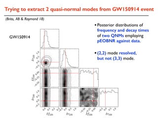 Trying to extract 2 quasi-normal modes from GW150914 event
(Brito, AB & Raymond 18)
•(2,2) mode resolved,
but not (3,3) mode.
GW150914
•Posterior distributions of
frequency and decay times
of two QNMs employing
pEOBNR against data.
 