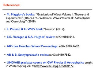 • UMD/AEI graduate course on GW Physics & Astrophysics taught
in Winter-Spring 2017: http://www.aei.mpg.de/2000472.
References:
• AB’s Les Houches School Proceedings: arXiv:0709.4682.
• E.E. Flanagan & S.A. Hughes’ review: arXiv:0501041.
• M. Maggiore’s books: “Gravitational WavesVolume 1:Theory and
Experiments” (2007) & “Gravitational WavesVolume II: Astrophysics
and Cosmology” (2018).
• E. Poisson & C. Will’s book:“Gravity” (2015).
• AB & B. Sathyaprakash’s review: arXiv:1410.7832.
 